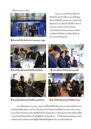 - เยียมชม Samsung d’light
     ่
                                                              Samsung d’light เป็ นสถานที่จดแสดงั
                                                      ผลิตภัณฑ์ทางเทคโนโลยีต่างๆ ของบริ ษทซัมซุง  ั
                                                      ซึ่งภายในได้จดเป็ นนิทรรศการถาวร มีเทคโนโลยี
                                                                    ั
                                                      ที่ทนสมัย ไม่ว่าจะเป็ นเครื่ องใช้ไฟฟ้ า สิ่งอํานวย
                                                          ั
                                                      ความสะดวกในบ้าน ครัวเรื อน ตลอดจน
                                                      เทคโนโลยีทางด้านโทรคมนาคมและการสื่อสาร
                                                      รวมทั้งเทคโนโลยีในด้านการศึกษา ซึ่งล้วนแต่
                                                      มีความน่าสนใจเป็ นอย่างยิง   ่
 ถ่ ายภาพเป็ นที่ระลึกหน้ าอาคาร Samsung d’light




 เจ้าหน้ าที่พาเยียมชมเทคโนโลยีโทรศัพท์ มอถือ
                   ่                      ื              ทดลองใช้ เทคโนโลยีโทรทัศน์ จอแอลอีดี




 เจ้าหน้ าที่พาเยียมชมเทคโนโลยีต่างๆของห้ องครัว
                   ่                                   เจ้าหน้ าที่พาเยียมชมเทคโนโลยีเพือการศึกษา
                                                                         ่               ่

        จากการศึกษาเยียมชม Samsung d’light ในครั้งนี้ทาให้ได้เห็นถึงนวัตกรรมทางเทคโนโลยีใหม่ๆ ของ
                        ่                                ํ
บริ ษทซัมซุง ที่มีการพัฒนาแบบก้าวกระโดด มีความก้าวลํ้านําสมัย แสดงให้เห็นถึงความรู้ ความสามารถของ
     ั
คนเกาหลีในการคิดสร้างสรรค์ประดิษฐ์คิดค้นสิ่งใหม่ๆอยูเ่ สมอเพราะการศึกษาของประเทศเกาหลีสอนให้รู้จก  ั
การคิด ในขณะที่ประเทศไทยเราเป็ นเพียงผูใช้เทคโนโลยีเท่านั้น ดัง นั้นจึงต้องกลับมามองย้อนดูว่าการจัด
                                        ้
การศึกษาของประเทศไทยควรเน้นให้ผเู้ รี ยนได้คิดเพื่อเป็ นผูผลิตนวัตกรรมใหม่ดวยเช่นเดียวกัน
                                                           ้               ้
 