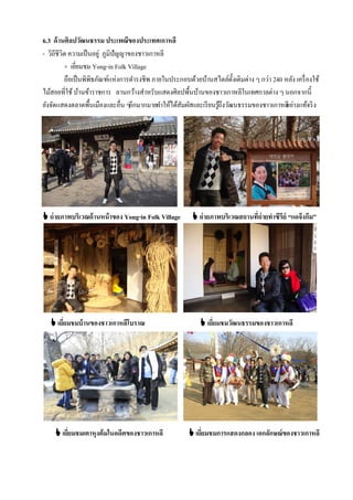 6.3 ด้ านศิลปวัฒนธรรม ประเพณีของประเทศเกาหลี
- วิถีชีวิต ความเป็ นอยู่ ภูมิปัญญาของชาวเกาหลี
          + เยียมชม Yong-in Folk Village
               ่
          ถือเป็ นพิพิธภัณฑ์แห่งการดํารงชีพ ภายในประกอบด้วยบ้านสไตล์ด้งเดิมต่าง ๆ กว่า 240 หลัง เครื่ องใช้
                                                                        ั
ไม้สอยที่ใช้ บ้านข้าราชการ ลานกว้างสําหรับแสดงศิลปพื้นบ้านของชาวเกาหลีในเทศกาลต่าง ๆ นอกจากนี้
ยังจัดแสดงตลาดพื้นเมืองและอื่น ๆอีกมากมายทําให้ได้สมผัสและเรี ยนรูถึงวัฒนธรรมของชาวเกาหลี างแท้จริ ง
                                                    ั             ้                        อย่




 ถ่ ายภาพบริเวณด้ านหน้ าของ Yong-in Folk Village        ถ่ ายภาพบริเวณสถานที่ถ่ายทาซีรีย์ “แดจึงกึม”




    เยียมชมบ้ านของชาวเกาหลีโบราณ
        ่                                                    เยียมชมวัฒนธรรมของชาวเกาหลี
                                                                 ่




     เยียมชมเตาหุงต้มในอดีตของชาวเกาหลี
         ่                                               เยียมชมการแสดงกลอง เอกลักษณ์ของชาวเกาหลี
                                                             ่
 