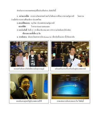 สําหรับการรายงานผลขอสรุ ปเป็ นประเด็นต่างๆ ดังต่อไปนี้

         1. หน่ วยงานที่จด กระทรวงวิทยาศาสตร์ เทคโนโลยีและการศึกษา สาธารณรัฐเกาหลี
                          ั                                                                  โดยความ
ร่ วมมือกับ กระทรวงศึกษาธิการ ประเทศไทย
         2. สถานที่จดอบรม กรุ งโซล ประเทศสาธารณรัฐเกาหลี
                     ั
            สถานที่พก  ั        โรงแรม Grand Ambassador
         3. ระหว่างวันที่ วันที่ 12 - 23 เดือน ธันวาคม พ.ศ. 2553 (รวมวันเดินทางไป-กลับ)
                 เป็ นระยะเวลาทั้งสิ้น 12 วัน
         4. การเดินทาง เดินทางโดยสายการบิน Korean Air เที่ยวบินที่ KG561 ทั้งไปและกลับ




   ครอบครัวเดินทางไปส่งที่สนามบินสุวรรณภูมิ                 เตรี ยมพร้อมก่อนขึ้นเครื่ องบินสู่ประเทศเกาหลี




      ออกเดินทางมุ่งหน้าสู่ประเทศเกาหลีใต้                      ภาพแสดงการเดินทางของเราใน ไฟล์ทนี้
 