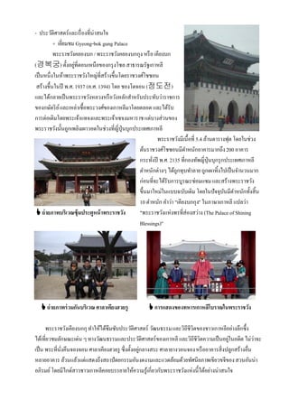 - ประวัติศาสตร์และเรื่ องที่น่าสนใจ
          + เยียมชม Gyeong-bok gung Palace
               ่
          พระราชวังคยองบก / พระราชวังคยองบกกุง หรื อ เคียงบก
(경복궁) ตั้งอยูที่ตอนเหนือของกรุ งโซล สาธารณรัฐเกาหลี
                    ่
เป็ นหนึ่งในห้าพระราชวังใหญ่ที่สร้างขึ้นโดยราชวงศ์โชซอน
 สร้างขึ้นในปี พ.ศ. 1937 (ค.ศ. 1394) โดย ชองโดจอน (정도전)
และได้กลายเป็ นพระราชวังหลวงหรื อวังหลักสําหรับประทับว่าราชการ
ของกษัตริ ย ์ และเหล่าเชื้อพระวงศ์ของเกาหลีมาโดยตลอด และได้รับ
การต่อเติมโดยพระเจ้าแทจงและพระเจ้าเซจงมหาราช แต่บางส่วนของ
พระราชวังนั้นถูกเพลิงเผาวอดในช่วงที่ญี่ปุ่นบุกประเทศเกาหลี
                                                          พระราชวังมีเนื้อที่ 5.4 ล้านตารางฟุต โดยในช่วง
                                                 ต้นราชวงศ์โชซอนมีตาหนักอาคารมากถึง 200 อาคาร
                                                                         ํ
                                                 กระทังปี พ.ศ. 2135 ที่กองทัพญี่ปุ่นบุกรุ กประเทศเกาหลี
                                                       ่
                                                 ตําหนักต่างๆ ได้ถกทุบทําลาย ถูกเผาทิ้งไปเป็ นจํานวนมาก
                                                                    ู
                                                 ก่อนที่จะได้รับการบูรณะซ่อมแซม และสร้างพระราชวัง
                                                 ขึ้นมาใหม่ในแบบฉบับเดิม โดยในปัจจุบนมีตาหนักทั้งสิ้น
                                                                                           ั ํ
                                                 10 ตําหนัก คําว่า "เคียงบกกุง" ในภาษาเกาหลี แปลว่า
  ถ่ ายภาพบริเวณซุ้ มประตูหน้ าพระราชวัง        "พระราชวังแห่งพรที่ส่องสว่าง (The Palace of Shining
                                                 Blessings)"




   ถ่ ายภาพร่ วมกันบริเวณ ศาลาเคียงฮวยรู            การแสดงของทหารเกาหลีโบราณในพระราชวัง

      พระราชวังเคียงบกกุ ทําให้ได้ซึมซับประวัติศาสตร์ วัฒนธรรม และวิถีชีวิตของชาวเกาหลีอย่างลึกซึ้ง
ได้เที่ยวชมลักษณะเด่น ๆ ทางวัฒนธรรมและประวัติศาสตร์ของเกาหลี และวิถีชีวิตความเป็ นอยูในอดีต ไม่ว่าจะ
                                                                                        ่
เป็ น พระที่นงคึนจองจอน ศาลาเคียงฮวยรู ซึ่งตั้งอยูกลางสระ ศาลายางวอนจอง หรื ออาคารสิ่งปลูกสร้างอื่น
             ั่                                   ่
หลายอาคาร ล้วนแล้วแต่แสดงถึงสถาปัตยกรรมอันงดงามและแวดล้อมด้วยทัศนียภาพเขียวขจีของ สวนอันน่า
อภิรมย์ โดยมีไกด์สาวชาวเกาหลีคอยบรรยายให้ความรู้เกี่ยวกับพระราชวังแห่งนี้ได้อย่างน่าสนใจ
 