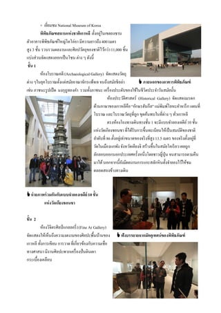 + เยียมชม National Museum of Korea
               ่
          พิพธภัณฑสถานแห่ งชาติเกาหลี ตั้งอยูในเขตยงซาน
             ิ                               ่
ตัวอาคารพิพิธภัณฑ์ใหญ่โตโอ่อา มีความยาวถึง 400 เมตร
สูง 3 ชั้น รวบรวมผลงานและศิลปวัตถุของชาติไว้กว่า 11,000 ชิ้น
แบ่งส่วนจัดแสดงออกเป็ นโซน ต่าง ๆ ดังนี้
 ชั้น 1
          ห้องโบราณคดี (Archaeological Gallery) จัดแสดงวัตถุ
ต่าง ๆในยุคโบราณตั้งแต่สมัยอาณาจักรแพ็จเจ จนถึงสมัยชิลล่า                 ภายนอกของอาคารพิพธภัณฑ์ ิ
เช่น ภาชนะรู ปเป็ ด มงกุฎทองคํา รวมทั้งภาชนะ เครื่ องประดับของใช้ในชีวิตประจําวันสมัยนั้น
                                                  ห้องประวัติศาสตร์ (Historical Gallery) จัดแสดงมรดก
                                        ด้านภาษาของเกาหลีคือ “อักษรฮันกึล” แม่พิมพ์โลหะคําจารึ ก แผนที่
                                        โบราณ และโบราณวัตถุที่ถก ขุดค้นพบในที่ต่าง ๆ ทัวเกาหลี
                                                                       ู                         ่
                                                  ตรงห้องโถงทางเดินทางชั้น 1 จะมีแบบจําลองเจดีย ์ 10 ชั้น
                                        แห่งวัดเกียงชอนชา ที่ได้รับการขึ้นทะเบียนให้เป็ นสมบัติของชาติ
                                        ลําดับที่ 86 ตั้งอยูเ่ ท่าขนาดของจริ งที่สูง 13.5 เมตร ของจริ งตั้งอยูที่
                                                                                                              ่
                                        วัดในเมืองแกพัง จังหวัดเคียงจิ สร้างขึ้นในสมัยโคเรี ยว เคยถูก
                                        ลักลอบออกนอกประเทศครั้งหนึ่งโดยชาวญี่ปุ่น จนสามารถตามคืน
                                        มาได้ นอกจากนี้ยงมีผลงานการแกะสลักหินตั้งจําลองไว้ให้ชม
                                                               ั
                                        ตลอดสองข้างทางเดิน



 ถ่ ายภาพร่ วมกันกับแบบจาลองเจดีย์ 10 ชั้น
          แห่ งวัดเกียงชอนชา

ชั้น 2
        ห้องวิจิตรศิลป์ แกลลอรี่ 1(Fine Ar Gallery)
จัดแสดงให้เห็นถึงความงดงามของศิลปะพื้นบ้านของ              ฟังบรรยายจากมัคคุเทศน์ของพิพธภัณฑ์
                                                                                        ิ
เกาหลี ทั้งการเขียน การวาด ที่เกี่ยวข้องกับความเชื่อ
ทางศาสนา มีงานศิลปะพวกเครื่ องปั่นดินเผา
กระเบื้องเคลือบ
 