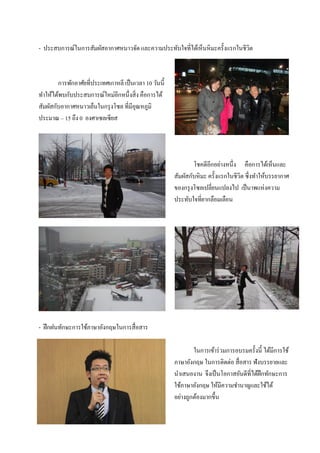 - ประสบการณ์ในการสัมผัสอากาศหนาวจัด และความประทับใจที่ได้เห็นหิมะครั้งแรกในชีวิต



        การพักอาศัยที่ประเทศเกาหลี เป็ นเวลา 10 วันนี้
ทําให้ได้พบกับประสบการณ์ใหม่อีกหนึ่งสิ่ง คือการได้
สัมผัสกับอากาศหนาวเย็นในกรุ งโซล ที่มีอุณหภูมิ
ประมาณ – 15 ถึง 0 องศาเซลเซียส




                                                                 โชคดีอีกอย่างหนึ่ง คือการได้เห็นและ
                                                         สัมผัสกับหิมะ ครั้งแรกในชีวิต ซึ่งทําให้บรรยากาศ
                                                         ของกรุ งโซลเปลี่ยนแปลงไป เป็ นาพแห่งความ
                                                         ประทับใจที่ยากลือมเลือน




- ฝึ กฝนทักษะการใช้ภาษาอังกฤษในการสื่อสาร

                                                                 ในการเข้าร่ วมการอบรมครั้งนี้ ได้มการใช้
                                                                                                   ี
                                                         ภาษาอังกฤษ ในการติดต่อ สื่อสาร ฟังบรรยายและ
                                                         นําเสนองาน จึงเป็ นโอกาสอันดีที่ได้ฝึกทักษะการ
                                                         ใช้ภาษาอังกฤษ ให้มีความชํานาญและใช้ได้
                                                         อย่างถูกต้องมากขึ้น
 