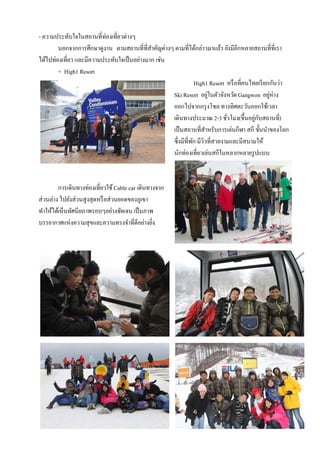 - ความประทับใจในสถานที่ท่องเที่ยวต่างๆ
        นอกจากการศึกษาดูงาน ตามสถานที่ที่สาคัญต่างๆ ตามที่ได้กล่าวมาแล้ว ยังมีอีกหลายสถานที่ที่เรา
                                             ํ
ได้ไปท่องเที่ยว และมีความประทับใจเป็ นอย่างมาก เช่น
        + High1 Resort
                                                                High1 Resort หรื อที่คนไทยเรี ยกกันว่า
                                                    Ski Resort อยูในตัวจังหวัด Gangwon อยูห่าง
                                                                      ่                         ่
                                                    ออกไปจากกรุ งโซล ทางทิศตะวันออกใช้เวลา
                                                    เดินทางประมาณ 2-3 ชัวโมง(ขึ้นอยูกบสถานที่)
                                                                             ่           ่ ั
                                                    เป็ นสถานที่สาหรับการเล่นกีฬา สกี ชั้นนําของโลก
                                                                    ํ
                                                    ซึ่งมีที่พก มีวิวที่สวยงามและมีสนามให้
                                                              ั
                                                    นักท่องเที่ยวเล่นสกีในหลากหลายรู ปแบบ



        การเดินทางท่องเที่ยวใช้ Cable car เดินทางจาก
ส่วนล่าง ไปยังส่วนสูงสุดหรื อส่วนยอดของภูเขา
ทําให้ได้เห็นทัศนียภาพรอบๆอย่างชัดเจน เป็ นภาพ
บรรยากาศแห่งความสุขและความทรงจําที่ดีอย่างยิง   ่
 
