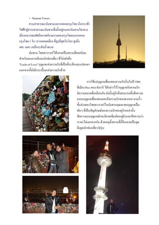 + Namsan Tower ,
          สวนสาธารณะนัมซานและหอคอยกรุ งโซล นังกระเช้า่
ไฟฟ้ าสู่สวนสาธารณะนัมซานซึ่งตั้งอยูบนเขานัมซานใจกลาง
                                       ่
เมืองหลวงชมทัศนียภาพอันงดงามของกรุ งโซลบนหอคอย
กรุ งโซล 1 ใน 10 หอคอยเมือง ที่สูงที่สุดในโลก สูงถึง
480 เมตร เหนือระดับนํ้าทะเล
          นัมซาน โซลทาวเวอร์ได้กลายเป็ นสถานที่ยอดนิยม
สําหรับคนเกาหลีและนักท่องเที่ยว ที่โด่งดังคือ
"Locks of Love" กุญแจแห่งความรักที่เป็ นที่ระลึกและแปลกตา
นอกจากนี้ยงมีกระเบื้องแห่งความรักด้วย
             ั

                                                        การใช้แม่กุญแจเพื่อแสดงความรักเริ่ มในปี 1980
                                              ที่เมือง Pécs ของ ฮังการี ได้กล่าวไว้ว่ากุญแจกับความรัก
                                              มีความหมายที่เหมือนกัน ดังนั้นคู่รักจึงสามารถทิ้งข้อความ
                                              ลงบนกุญแจเพื่อแสดงออกถึงความรักของพวกเขา ตามรั้ว
                                              ชั้นล่างของโซลทาวเวอร์ในนัมซานคุณจะพบกุญแจเป็ น
                                              พันๆ ที่เป็ นสัญลักษณ์ของความรักของคู่รักเหล่านั้น
                                              ข้อความบนกุญแจมักจะมีลายเซ็นต์ของคูรักและข้อความว่า
                                                                                         ่
                                              เราจะไม่แยกจากกัน ด้วยเหตุน้ ีสถานที่น้ ีจึงกลายเป็ นจุด
                                              ดึงดูดนักท่องเที่ยววัยรุ่ น
 