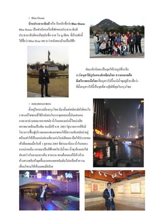 + Blue House
          บ้ านประธานาธิบดี หรื อ เรี ยกอีกชื่อว่า Blue House
Blue House เป็ นทําเนียบหรื อที่พกของประธานาธิบดี
                                 ั
ประธานาธิบดีคนปัจจุบนชื่อ นาย โน มู เฮียน ที่บานพักนี้
                        ั                            ้
ได้ชื่อว่า Blue Hose เพราะว่าหลังของบ้านเป็ นสีฟ้า




                                                              ถัดมาอีกนิดจะเป็ นจุดให้ถ่ายรู ปที่ระลึก
                                                    จะมีอนุสารีย์รูปนกหงส์ เหยียบโลก ความหมายคือ
                                                    มีเสรีภาพเหนือโลก ที่อนุสาวรี ยน้ ีจะมีน้ าพุอยูดวย เชื่อว่า
                                                                                          ์       ํ ่ ้
                                                    ที่ต้งอนุสาวรี ยน้ ีเป็ นจุดที่ฮวงจุยดีที่สุดในกรุ งโซล
                                                         ั          ์                   ้



         + คลองชอนเกซอน
         ตั้งอยูใจกลางเมืองกรุ งโซล มีมาตั้งเเต่สมัยกษัตริ ยยองโจ
                ่                                           ์
ราชวงค์โชซอนที่ใช้กาลังคนในการขุดคลองนี้นบเเสนคน
                        ํ                         ั
กาลเวลาล่วงเลยมาหลายสมัย นํ้าในคลองเเห่งนี้ไดเน่าเสีย
สภาพเเวดล้อมเป็ นพิษ จนเมือปี ค.ศ. 2003 รัฐบาลเกาหลีจึงมี
โครงการฟื้ นฟูบริ เวณคลองชองเกซอนให้มีความทันสมัยน่าอยู่
พร้อมทําให้เป็ นเเหล่งท่องเที่ยวเเห่งใหม่เสียเลย เปิ ดให้ประชาชน
เข้าเยียมชมเมื่อวันที่ 1 ตุลาคม 2005 ที่ผานมานี่เอง นํ้าในคลอง
       ่                                 ่
จากเน่าเหม็น กลายมาเป็ นสีฟ้าสดใส มีน้ าตก นํ้าพุ ต้องเเสงไฟ
                                           ํ
ส่องสว่างในยามกลางคืน สวยงาม สองฝั่งคลองก็มีหางร้าน    ้
ห้างสรรพสินค้าผุดขึ้นมาเเทนเขตสลัมเดิมไม่เหลือเค้าความ
เสื่อมโทรมให้เห็นเลยเเม้ต่นอย ้
 