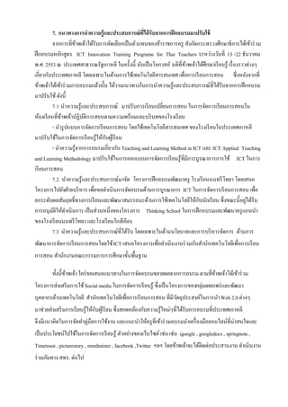 7. แนวทางการนาความรู้และประสบการณ์ที่ได้ รับจากการฝึ กอบรมมาปรับใช้
         จากการที่ขาพเจ้าได้รับการคัดเลือกเป็ นตัวแทนของข้าราชการครู สังกัดกระทรวงศึกษาธิการได้เข้าร่ วม
                     ้
ฝึ กอบรมหลักสูตร ICT Innovation Training Programe for Thai Teachers ระหว่างวันที่ 13 -22 ธันวาคม
พ.ศ. 2553 ณ ประเทศสาธารณรัฐเกาหลี ในครั้งนี้ นับเป็ นโอกาสอั นดีที่ขาพเจ้าได้ศึกษาเรี ยนรู้ เรื่ องราวต่างๆ
                                                                     ้
เกี่ยวกับประเทศเกาหลี โดยเฉพาะในด้านการใช้เทคโนโลยีสารสนเทศ เพื่อการเรี ยนการสอน ซึ่งหลังจากที่
ข้าพเจ้าได้เข้าร่ วมการอบรมแล้วนั้น ได้วางแนวทางในการนําความรู้และประสบการณ์ที่ได้รับจากการฝึ กอบรม
มาปรับใช้ ดังนี้
         7.1 นํา ความรู้และประสบการณ์ มาปรับการเรี ยนเปลี่ยนการสอน ในการจัดการเรี ยนการสอนใน
ห้องเรี ยนที่ขาพเจ้าปฏิบติการสอนตามความพร้อมและบริ บทของโรงเรี ยน
              ้          ั
         - นํารู ปแบบการจัดการเรี ยนการสอน โดยใช้เทคโนโลยีสารสนเทศ ของโรงเรี ยนในประเทศเกาหลี
มาปรับใช้ในการจัดการเรี ยนรู้ให้กบผูเ้ รี ยน
                                   ั
         - นําความรู้จากการอบรมเกี่ยวกับ Teaching and Learning Method in ICT และ ICT Applied Teaching
and Learning Methodology มาปรับใช้ในการออกแบบการจัดการเรี ยนรู้ที่มีการบูรณาการการใช้ ICT ในการ
เรี ยนการสอน
         7.2 นําความรู้และประสบการณ์มาจัด โครงการฝึ กอบรมพัฒนาครู โรงเรี ยนนนทรี วิทยา โดยเสนอ
โครงการไปยังฝ่ ายบริ หาร เพื่อขอดําเนินการจัดอบรมด้านการบูรณาการ ICT ในการจัดการเรี ยนการสอน เพื่อ
ยกระดับผลสัมฤทธิ์ทางการเรี ยนและพัฒนาสมรรถนะด้านการใช้เทคโนโลยีให้กบนักเรี ยน ซึ่งขณะนี้อยูได้รับ
                                                                            ั                         ่
การอนุมติให้ดาเนินการ เป็ นส่วนหนึ่งของโครงการ Thinking School ในการฝึ กอบรมและพัฒนาครู แกนนํา
          ั       ํ
ของโรงเรี ยนนนทรี วิทยา และโรงเรี ยนใกล้เคียง
         7.3 นําความรู้และประสบการณ์ที่ได้รับ โดยเฉพาะในด้านนโยบายและการบริ หารจัดการ ด้านการ
พัฒนาการจัดการเรี ยนการสอนโดยใช้ ICT เสนอโครงการเพื่อดําเนินงานร่ วมกับสํานักเทคโนโลยีเพื่อการเรี ยน
การสอน สํานักงานคณะกรรมการการศึกษาขั้นพื้นฐาน

        ทั้งนี้ขาพเจ้า ใคร่ ขอเสนอแนวทางในการจัดอบรมขยายผลจากการอบรม ตามที่ขาพเจ้าได้เข้าร่ วม
                ้                                                           ้
โครงการส่งเสริ มการใช้ Social media ในการจัดการเรี ยนรู้ ซึ่งเป็ นโครงการของกลุ่มเผยแพร่ และพัฒนา
บุคลากรด้านเทคโนโลยี สํานักเทคโนโลยีเพื่อการเรี ยนการสอน ที่มีวตถุประสงค์ในการนํา Web 2.0 ต่างๆ
                                                               ั
มาช่วยส่งเสริ มการเรี ยนรู้ให้กบผูเ้ รี ยน ซึ่งสอดคล้องกับความรู้ใหม่ๆที่ได้รับการอบรมที่ประเทศเกาหลี
                               ั
จึงมีแนวคิดในการจัดทําคู่มือการใช้งาน และแนะนําให้ครู ที่เข้าร่ วมอบรมนําเครื่ องมือออนไลน์ที่น่าสนใจและ
เป็ นประโยชน์ใปใช้ในการจัดการเรี ยนรู้ ตัวอย่างของเว็บไซต์ เช่น เช่น igoogle , googledocs , springnote ,
Timetoast , picturestory , mindmister , facebook ,Twitter ฯลฯ โดยข้าพเจ้าจะได้ติดต่อประสานงาน ดําเนินงาน
ร่ วมกัมทาง สทร. ต่อไป
 