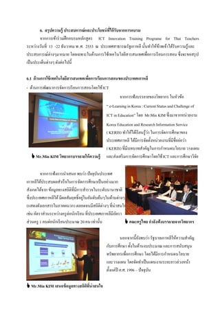 6. สรุปความรู้ ประสบการณ์ และประโยชน์ ที่ได้ รับจากการอบรม
        จากการเข้าร่ วมฝึ กอบรมหลักสูตร ICT Innovation Training Programe for Thai Teachers
ระหว่างวันที่ 13 -22 ธันวาคม พ .ศ. 2553 ณ ประเทศสาธารณรัฐเกาหลี นั้นทําให้ขาพเจ้าได้รับความรู้และ
                                                                           ้
ประสบการณ์ต่างๆมากมาย โดยเฉพาะในด้านการใช้เทคโนโลยีสารสนเทศเพื่อการเรี ยนการสอน ซึ่งจะขอสรุ ป
เป็ นประเด็นต่างๆ ดังต่อไปนี้

6.1 ด้ านการใช้ เทคโนโลยีสารสนเทศเพือการเรียนการสอนของประเทศเกาหลี
                                    ่
- ด้านการพัฒนาการจัดการเรี ยนการสอนโดยใช้ ICT
                                                     จากการฟังบรรยายของวิทยากร ในหัวข้อ
                                             “ e-Learning in Korea : Current Status and Challenge of
                                             ICT in Education” โดย Mr.Min KIM ซึ่งมาจากหน่วยงาน
                                             Korea Education and Research Information Service
                                             ( KERIS) ทําให้ได้เรี ยนรู้ว่า ในการจัดการศึกษาของ
                                             ประเทศเกาหลี ได้มีการจัดตั้งหน่วยงานที่มีชื่อย่อว่า
                                             ( KERIS) ที่มีบทบาทสําคัญในการกําหนดนโยบาย วางแผน
   Mr.Min KIM วิทยากรบรรยายให้ ความรู้      และส่งเสริ มการจัดการศึกษาโดยใช้ ICT และการศึกษาวิจยั

         จากการฟังการนําเสนอ พบว่า ปัจจุบนประเทศ
                                             ั
เกาหลีใต้ประสบผลสําเร็ จในการจัดการศึกษาเป็ นอย่างมาก
สังเกตได้จาก ข้อมูลทางสถิติที่มีการสํารวจในระดับนานาชาติ
ซึ่งประเทศเกาหลีใต้ มีผลสัมฤทธิ์อยูในอันดับต้นๆในด้านต่างๆ
                                     ่
(แสดงดังเอกสารในภาคผนวก) ตลอดจนมีสถิติต่างๆ ที่น่าสนใจ
เช่น อัตราส่วนระหว่างครู ต่อนักเรี ยน ที่ประเทศเกาหลีมีอตรา
                                                        ั
ส่วนครู 1 คนต่อนักเรี ยนประมาณ 20 คน เท่านั้น                คณะครูไทย กาลังฟังบรรยายจากวิทยากร

                                                       นอกจากนี้ ยงพบว่า รัฐบาลเกาหลีให้ความสําคัญ
                                                                   ั
                                             กับการศึกษา ทั้งในด้านงบประมาณ และการสนับสนุน
                                             ทรัพยากรเพื่อการศึกษา โดยได้มีการกําหนดนโยบาย
                                             และวางแผน โดยจัดทําเป็ นแผนงานระยะยาวล่วงหน้า
                                             ตั้งแต่ปี ค.ศ. 1996 – ปัจจุบน
                                                                         ั

 Mr.Min KIM เสนอข้ อมูลทางสถิตที่น่าสนใจ
                               ิ
 