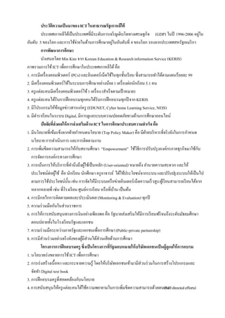 ประวัตความเป็ นมาของ ICT ในสาธารณรัฐเกาหลีใต้
                   ิ
            ประเทศเกาหลีใต้เป็ นประเทศที่มีระดับการเจริ ญเติบโตทางเศรษฐกิจ (GDP) ในปี 1996-2006 อยูใน          ่
อันดับ 5 ของโลก และการใช้จ่ายในด้านการศึกษาอยูในอันดับที่ 4 ของโลก รองจากประเทศสหรัฐอเมริ กา
                                                           ่
            การพัฒนาการศึกษา
            นําเสนอโดย Min Kim จาก Korean Education & Research information Service (KERIS)
ภาพรวมการใช้ ICT เพื่อการศึกษาในประเทศเกาหลีใต้ คือ
1. การมีเครื่ องคอมพิวเตอร์ (PCs) และอินเตอร์เน็ตใช้ในทุกชั้นเรี ยน ซึ่งสามารถทําได้ตามแผนร้อยละ 99
2. มีเครื่ องคอมพิวเตอร์ใช้ในระบบการศึกษาอย่างน้อย 1 เครื่ องต่อนักเรี ยน 5.1 คน
3. ครู แต่ละคนมีเครื่ องคอมพิวเตอร์ใช้ 1 เครื่ อง (สําเร็ จตามเป้ าหมาย)
4. ครู แต่ละคนได้รับการฝึ กอบรมทุกคนได้รับการฝึ กอบรมทุกปี จาก KERIS
5. มีโปรแกรมให้ขอมูลข่าวสารแก่ครู (EDUNET, Cyber home Learning Service, NEIS)
                        ้
6. มีตาราเรี ยนในระบบ Digital, มีการดูแลระบบความปลอดภัยทางด้านการศึกษาออนไลน์
       ํ
            ปัจจัยที่ส่งผลให้ การส่ งเสริมด้ าน ICT ในการศึกษาประสบความสาเร็จ คือ
1. มีนโยบายที่เข้มแข็งจากฝ่ ายกําหนดนโยบาย (Top Policy Maker) คือ มีฝ่ายบริ หารที่จริ งจังในการกําหนด
   นโยบาย การดําเนินการ และการติดตามงาน
2. การเพิ่มขีดความสามารถให้กบสถานศึกษา “Empowerment” ใช้วิธีการปรับปรุ งองค์กรภาคธุรกิจมาใช้กบ
                                     ั                                                                       ั
   การจัดการองค์กรทางการศึกษา
3. การเน้นการให้บริ การที่คานึงถึงผูใช้เป็ นหลัก (User-oriented) หมายถึง อํานวยความสะดวก และให้
                                ํ         ้
   ประโยชน์ต่อผูใช้ คือ นักเรี ยน นักศึกษา ครู อาจารย์ ได้ใช้ประโยชน์จากระบบ และปรับปรุ งระบบให้เป็ นไป
                      ้
   ตามการใช้ประโยชน์น้ น เช่น การจัดให้มีระบบเครื อข่ายอินเตอร์เน็ตความเร็ วสูง ผูเ้ รี ยนสามารถเรี ยนได้จาก
                              ั
   หลากหลายที่ เช่น ที่โรงเรี ยน ศูนย์การเรี ยน หรื อที่บาน เป็ นต้น
                                                               ้
4. การมีกลไกการติดตามผลและประเมินผล (Monitoring & Evaluation) ทุกปี
5. ความร่ วมมือกันในส่วนราชการ
6. การให้การสนับสนุนทางการเงินอย่างเพียงพอ คือ รัฐบาลส่งเสริ มให้มีการเรี ยนฟรี จนถึงระดับมัธยมศึกษา
   ตอนปลายทั้งในโรงเรี ยนรัฐและเอกชน
7. ความร่ วมมือระหว่างภาครัฐและเอกชนเพื่อการศึกษา (Public-private partnership)
8. การมีส่วนร่ วมอย่างจริ งจังของผูมีส่วนได้ส่วนเสียด้านการศึกษา
                                        ้
            โครงการการฝึ กอบรมครู ซึ่งเป็ นโครงการที่รัฐมอบหมายให้ บริษทเอกชนเป็ นผู้ดูแลให้ การอบรม
                                                                         ั
1. นโยบายเร่ งขยายการใช้ ICT เพื่อการศึกษา
2. การเร่ งสร้างเนื้อหา และกระจายความรู้ โดยให้บริ ษทเอกชนเข้ามามีส่วนร่ วมในการสร้างโปรแกรมและ
                                                             ั
   จัดทํา Digital text book
3. การฝึ กอบรมครู ที่สอดคล้องกับนโยบาย
4. การสนับสนุนให้ครู แต่ละคนได้ใช้ความพยายามในการเพิ่มขีดความสามารถด้วยตนเอง         (Self-directed efforts)
 