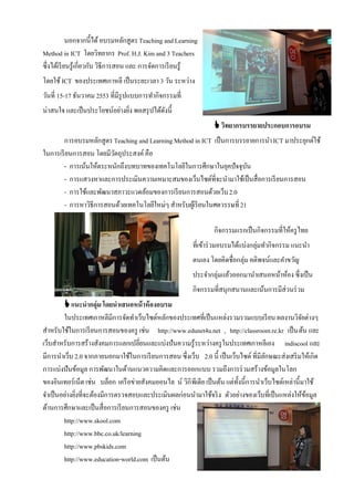 นอกจากนี้ได้ อบรมหลักสูตร Teaching and Learning
Method in ICT โดยวิทยากร Prof. H.J. Kim and 3 Teachers
ซึ่งได้เรี ยนรู้เกี่ยวกับ วิธีการสอน และ การจัดการเรี ยนรู้
โดยใช้ ICT ของประเทศเกาหลี เป็ นระยะเวลา 3 วัน ระหว่าง
วันที่ 15-17 ธันวาคม 2553 ที่มีรูปแบบการทํากิจกรรมที่
น่าสนใจ และเป็ นประโยชน์อย่างยิง พอสรุ ปได้ดงนี้
                               ่            ั
                                                                   วิทยากรบรรยายประกอบการอบรม
        การอบรมหลักสูตร Teaching and Learning Method in ICT เป็ นการบรรยายการนํา ICT มาประยุกต์ใช้
ในการเรี ยนการสอน โดยมีวตถุประสงค์ คือ
                         ั
        - การเน้นให้ตระหนักถึงบทบาทของเทคโนโลยีในการศึกษาในยุคปัจจุบน       ั
        - การแสวงหาและการประเมินความเหมาะสมของเว็บไซต์ที่จะนํามาใช้เป็ นสื่อการเรี ยนการสอน
        - การใช้และพัฒนาสภาวะแวดล้อมของการเรี ยนการสอนด้วยเว็บ 2.0
        - การหาวิธีการสอนด้วยเทคโนโลยีใหม่ๆ สําหรับผูเ้ รี ยนในศตวรรษที่ 21

                                                                  กิจกรรมแรกเป็ นกิจกรรมที่ให้ครู ไทย
                                                          ที่เข้าร่ วมอบรมได้แบ่งกลุ่มทํากิจกรรม แนะนํา
                                                          ตนเอง โดยคิดชื่อกลุ่ม คติพจน์และคําขวัญ
                                                          ประจํากลุ่มแล้วออกมานําเสนอหน้าห้อง ซึ่งเป็ น
                                                          กิจกรรมที่สนุกสนานและเน้นการมีส่วนร่ วม
          แนะนากลุ่ม โดยนาเสนอหน้ าห้ องอบรม
         ในประเทศเกาหลีมีการจัดทําเว็บไซต์หลักของประเทศที่เป็ นแหล่งรวมรวมแบบเรี ยน ผลงานวิจยต่างๆ     ั
สําหรับใช้ในการเรี ยนการสอนของครู เช่น http://www.edunet4u.net , http://classroom.re.kr เป็ น ต้น และ
เว็บสําหรับการสร้างสังคมการแลกเปลี่ยนและแบ่งปันความรู้ระหว่างครู ในประเทศเกาหลีเอง indiscool และ
มีการนําเว็บ 2.0 จากภายนอกมาใช้ในการเรี ยนการสอน ซึ่งเว็บ 2.0 นี้ เป็ นเว็บไซต์ ที่มีลกษณะส่งเสริ มให้เกิด
                                                                                        ั
การแบ่งปันข้อมูล การพัฒนาในด้านแนวความคิดและการออกแบบ รวมถึงการร่ วมสร้างข้อมูลในโลก
ของอินเทอร์เน็ต เช่น บล็อก เครื อข่ายสังคมออนไล น์ วิกิ พีเดีย เป็ นต้น แต่ท้งนี้การนําเว็บไซต์เหล่านี้มาใช้
                                                                             ั
จําเป็ นอย่างยิงที่จะต้องมีการตรวจสอบและประเมินผลก่อนนํามาใช้จริ ง ตัวอย่างของเว็บที่เป็ นแหล่งให้ขอมูล
               ่                                                                                         ้
ด้านการศึกษาและเป็ นสื่อการเรี ยนการสอนของครู เช่น
         http://www.skool.com
         http://www.bbc.co.uk/learning
         http://www.pbskids.com
         http://www.education-world.com เป็ นต้น
 
