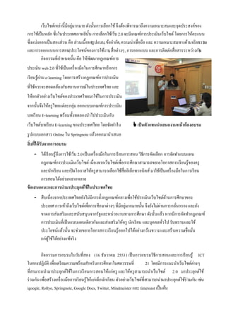 เว็บไซต์เหล่านี้มีอยูมากมาย ดังนั้นการเลือกใช้ จึงต้องพิจารณาถึงความเหมาะสมและจุดประสงค์ของ
                              ่
การใช้เป็ นหลัก ซึ่งในประเทศเกาหลีน้ น การเลือกใช้เว็บ 2.0 จะมีเกณฑ์การประเมินเว็บไซต์ โดยการให้คะแนน
                                       ั
ซึ่งแบ่งออกเป็ นสองส่วน คือ ส่วนเนื้อหา ปแบบ, ข้อจํากัด, ความน่าเชื่อถือ และ ความเหมาะสมทางด้านจริ ยธรรม
                                           (รู                                                        )
และการออกแบบการสอน(ประโยชน์ของการใช้งาน สื่อต่างๆ , การออกแบบ และการติดต่อสื่อสารระหว่างกัน
                                                   ,                                                )
         กิจกรรมที่กาหนดนั้น คือ ให้พฒนากฎเกณฑ์การ
                     ํ                   ั
ประเมิน web 2.0 ที่ใช้เป็ นเครื่ องมือในการศึกษาหรื อการ
เรี ยนรู้ผาน e-learning โดยการสร้างกฎเกณฑ์การประเมิน
          ่
ที่ใช้ควรจะสอดคล้องกับสถานการณ์ในประเทศไทย และ
ให้ยกตัวอย่างเว็บไซต์ของประเทศไทยมาใช้ในการประเมิน
จากนั้นจึงให้ครู ไทยแต่ละกลุ่ม ออกแบบเกณฑ์การประเมิน
บทเรี ยน E-learning พร้อมทั้งทดลองนําไปประเมินกับ
เว็บไซต์บทเรี ยน E-learning ของประเทศไทย โดยจัดทําใน                 เป็ นตัวแทนนาเสนองานหน้ าห้ องอบรม
รู ปแบบเอกสาร Online ใน Springnote แล้วออกมานําเสนอ
สิ่งที่ได้ รับจากการอบรม
     - ได้เรี ยนรู้ถึงการใช้เว็บ 2.0 เป็ นเครื่ องมือในการเรี ยนการสอน วิธีการคัดเลือก การจัดทําแบบแผน
        กฎเกณฑ์การประเมินเว็บไซต์ เนื่องจากเว็บไซต์เพื่อการศึกษาสามารถขยายโอกาสการเรี ยนรู้ของครู
        และนักเรี ยน และเปิ ดโอกาสให้ครู สามารถเลือกใช้สื่ออิเล็กทรอนิคส์ มาใช้เป็ นเครื่ องมือในการเรี ยน
        การสอนได้อย่างหลากหลาย
ข้ อเสนอแนะและการนามาประยุกต์ใช้ ในประเทศไทย
    - สืบเนื่องจากประเทศไทยยังไม่มการตั้งกฎเกณฑ์กลางเพื่อใช้ประเมินเว็บไซต์ดานการศึกษาของ
                                     ี                                             ้
      ประเทศ การเข้าถึงเว็บไซต์เพื่อการศึกษาต่างๆ ที่มีอยูมากมายนั้น จึงยังไม่ผานการกลันกรอง และยัง
                                                          ่                    ่       ่
      ขาดการส่งเสริ มและสนับสนุนจากรัฐและหน่วยงานทางการศึกษา ดังนั้นแล้ว หากมีการจัดทํากฎเกณฑ์
      การประเมินที่เป็ นแบบแผนเดียวกันและส่งเสริ มให้ครู นักเรี ยน และบุคคลทัวไป รับทราบและใช้
                                                                                 ่
      ประโยชน์แล้วนั้น จะช่วยขยายโอกาสการเรี ยนรู้ออกไปได้อย่างกว้างขวาง และสร้างความเชื่อมัน  ่
      แก่ผใช้ได้อย่างแท้จริ ง
          ู้

          กิจกรรมการอบรมในวันที่สอง (16 ธันวาคม 2553) เป็ นการอบรมวิธีการสอนและการเรี ยนรู้ ICT
ในทางปฏิบติ เพื่อเตรี ยมความพร้อมสําหรับการศึกษาในศตวรรษที่
              ั                                                                  21 โดยมีการแนะนําเว็บไซต์ต่างๆ
ที่สามารถนํามาประยุกต์ใช้ในการเรี ยนการสอนให้แก่ครู และให้ครู สามารถนําเว็บไซต์ 2.0 มาประยุกต์ใช้
ร่ วมกัน เพื่อสร้างเครื่ องมือการเรี ยนรู้ให้แก่เด็กนักเรี ยน ตัวอย่างเว็บไซต์ที่สามารถนํามาประยุกต์ใช้ร่วมกัน เช่น
igoogle, Rollyo, Springnote, Google Docs, Twitter, Mindmeister และ timetoast เป็ นต้น
 