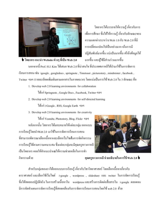 วิทยากรได้บรรยายให้ความรู้ เกี่ยวกับการ
ใช้ Web 2.0                                                เพื่อการศึกษา ซึ่งได้ให้ความรู้ เกี่ยวกับลักษณะของ
                                                           ความแตกต่างระหว่าง Web 1.0 กับ Web 2.0 ที่มี
                                                           การเปลี่ยนแปลงไปเป็ นอย่างมาก เน้นการมี
                                                           ปฏิสมพันธ์มากขึ้น แบ่งปันมากขึ้น เข้าถึงข้อมูลได้
                                                               ั
   วิทยากร แนะนา Website ต่างๆ ที่เป็ น Web 2.0           มากขึ้น และผูใช้มีส่วนร่ วมมากขึ้น
                                                                        ้
        นอกจากนี้ Prof. H.J. Kim ได้เสนอ Web 2.0 ที่น่าสนใจ ที่ประเทศเกาหลีได้นามาใช้ในการจัดการ
                                                                               ํ
เรี ยนการสอน เช่น igoogle , googledocs , springnote , Timetoast , picturestory , mindmister , facebook ,
Twitter ฯลฯ (รายละเอียดเพิ่มเติมตามเอกสารในภาคผนวก) โดยแบ่งเป็ นการใช้ Web 2.0 ใน 3 ลักษณะ คือ
        1. Develop web 2.0 learning environments for collaboration
                 ได้แก่ Springnote , Google Docs , Facebook, Twitter ฯลฯ
        2. Develop web 2.0 learning environments for self-directed learning
                 ได้แก่ i-Google , RSS, Google Earth ฯลฯ
        3. Develop web 2.0 learning environments for creativity
                 ได้แก่ Youtube, Photostory, Blog, Flickr ฯลฯ
        หลังจากนั้น วิทยากรได้มอบหมายให้แต่ละกลุ่ม ออกแบบ
การเรี ยนรู้โดยนําWeb 2.0 มาใช้ในการจัดการเรี ยนการสอน
ที่สามารถพิจารณาเลือกเนื้อหาและเลือกเว็บไซต์
                                          ในการจัดกิจกรรม
การเรี ยนรู้ได้ตามความเหมาะสม ซึ่งแต่ละกลุ่มจะมีคุณครู ชาวเกาหลี
เป็ นวิทยากร คอยให้คาแนะนําแล ความช่วยเหลือในการทํา
                    ํ       ะให้
กิจกรรมด้วย                                                คุณครูชาวเกาหลี ช่ วยอธิบายในการใช้ Web 2.0 

        สําหรับกลุ่มของเราได้ออกแบบการเรี ยนรู้ เกี่ยวกับวิชาวิทยาศาสตร์ โดยเลือกเนื้อหาเกี่ยวกับ
ดาราศาสตร์ และเลือกใช้เว็บไซต์ i-google , wordpress , slideshare และ twitter ในการจัดการเรี ยนรู้
ซึ่งได้ทดลองปฏิบติจริ ง ในการสร้างเนื้อหาใน wordpress และสร้างการติดต่อสื่อสารใน i-google ตลอดจน
                ั
มีการจัดทําแผนการจัดการเรี ยนรู้ที่สอดคล้องกับการจัดการเรี ยนการสอนโดยใช้ web 2.0 ด้วย
 