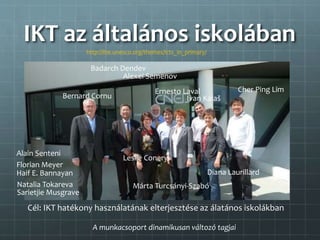 IKT az általános iskolában
http://iite.unesco.org/themes/icts_in_primary/
Cél: IKT hatékony használatának elterjesztése az álatános iskolákban
Ivan Kalaš
Haif E. Bannayan
Leslie Conery
Ernesto Laval
Diana Laurillard
Cher Ping Lim
Sarietjie Musgrave
Alexei Semenov
Márta Turcsányi-Szabó
Alain Senteni
Badarch Dendev
Bernard Cornu
Natalia Tokareva
Florian Meyer
A munkacsoport dinamikusan változó tagjai
 