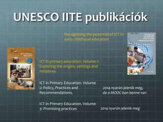 UNESCO IITE publikációk
Recognising the potential of ICT in
early childhood education
ICT in primary education, Volume 1:
Exploring the origins, settings and
initiatives
ICT in Primary Education. Volume
2: Policy, Practices and
Recommendations.
ICT in Primary Education. Volume
3: Promising practices 2014 nyarán jelenik meg
2014 nyarán jelenik meg,
de a MOOC-ban benne van
 