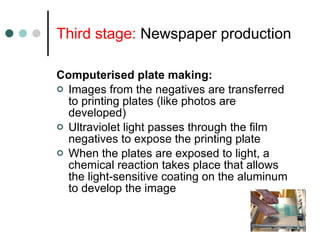 Third stage:  Newspaper production Computerised plate making: Images from the negatives are transferred to printing plates (like photos are developed) Ultraviolet light passes through the film negatives to expose the printing plate When the plates are exposed to light, a chemical reaction takes place that allows the light-sensitive coating on the aluminum to develop the image 