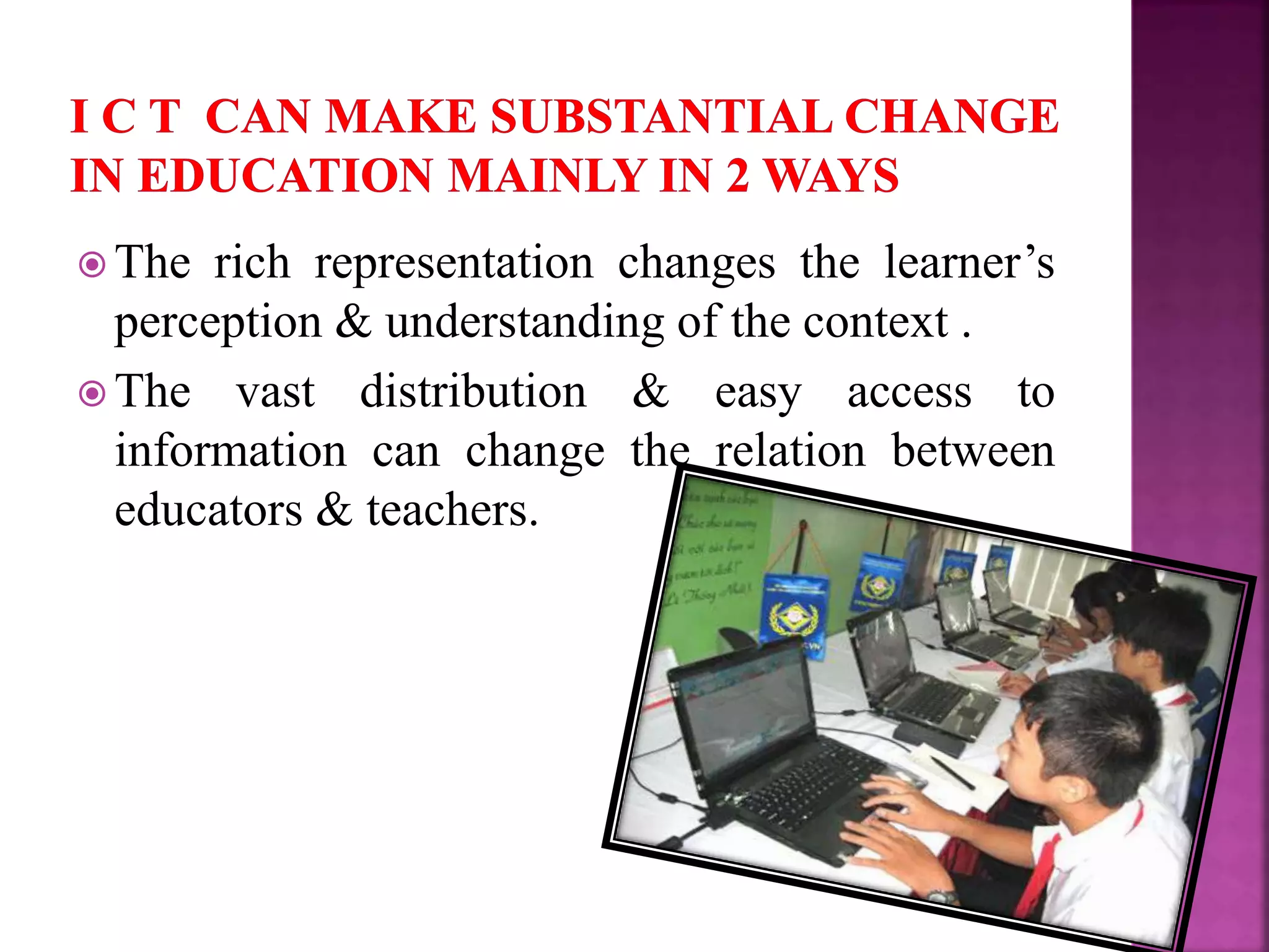  The rich representation changes the learner’s
perception & understanding of the context .
 The vast distribution & easy access to
information can change the relation between
educators & teachers.
 
