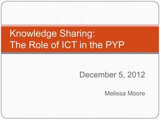 Knowledge Sharing:
The Role of ICT in the PYP
December 5, 2012
Melissa Moore

 