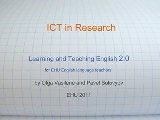 ICT in Research


Learning and Teaching English 2.0
     for EHU English language teachers


 by Olga Vasilene and Pavel Solovyov

               EHU 2011
 