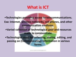 What is ICT
•Technologies providing access to telecommunications.
Exa: Internet, wireless networks, cell phones, and other
communication mediums.
•Varied collection of technological gear and resources
made to communicate.
•Technologies used for collecting, storing, editing, and
passing on (Communicating) Information in various
forms.
 