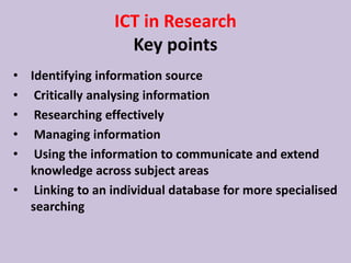 ICT in Research
Key points
• Identifying information source
• Critically analysing information
• Researching effectively
• Managing information
• Using the information to communicate and extend
knowledge across subject areas
• Linking to an individual database for more specialised
searching
 