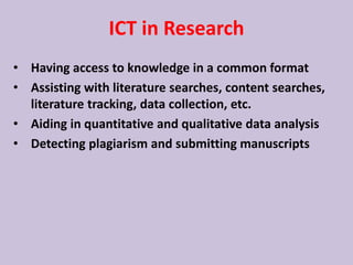 ICT in Research
• Having access to knowledge in a common format
• Assisting with literature searches, content searches,
literature tracking, data collection, etc.
• Aiding in quantitative and qualitative data analysis
• Detecting plagiarism and submitting manuscripts
 