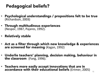 •  Psychological understandings / propositions felt to be true
(Richardson,	
  2003)	
  
•  Through multitudinous experiences
(Nespor,	
  1987,	
  Pajares,	
  1992).	
  	
  
•  Relatively stable
•  Act as a ﬁlter through which new knowledge & experiences
are screened for meaning (Kagan,	
  1992)	
  	
  
•  Underlie teachers’ planning, decision making, behaviour in
the classroom (Fang,	
  1996).	
  	
  
•  Teachers more easily accept innovations that are in
accordance with their educational beliefs (Ertmer,	
  2005) 18
Pedagogical beliefs?
 