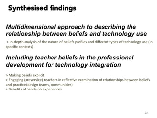 Multidimensional approach to describing the
relationship between beliefs and technology use
	
  >	
  In-­‐depth	
  analysis	
  of	
  the	
  nature	
  of	
  beliefs	
  proﬁles	
  and	
  diﬀerent	
  types	
  of	
  technology	
  use	
  (in	
  
speciﬁc	
  contexts)	
  
Including teacher beliefs in the professional
development for technology integration	
  
	
  
>	
  Making	
  beliefs	
  explicit	
  
>	
  Engaging	
  (preservice)	
  teachers	
  in	
  reﬂec#ve	
  examina#on	
  of	
  rela#onships	
  between	
  beliefs	
  
and	
  prac#ce	
  (design	
  teams,	
  communi#es)	
  
>	
  Beneﬁts	
  of	
  hands-­‐on	
  experiences	
  
	
  	
  
	
  
22
Synthesised ﬁndings
 