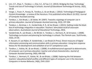 1.  Lim,	
  C.P.,	
  Zhao,	
  Y.,	
  Tondeur,	
  J.,	
  Chai,	
  S.C.,	
  &	
  Tsai,	
  C.C.	
  (2013).	
  Bridging	
  the	
  Gap:	
  Technology	
  
Trends	
  and	
  Use	
  of	
  Technology	
  in	
  Schools.	
  Journal	
  of	
  Educa)onal	
  Technology	
  &	
  Society,	
  16(2),	
  
59-­‐69	
  	
  
2.  Voogt,	
  J.,	
  Fisser,	
  P.,	
  Pareja,	
  N.,	
  Tondeur,	
  J.,	
  &	
  van	
  Braak,	
  J.	
  (2012).	
  Technological	
  Pedagogical	
  
Content	
  Knowledge	
  -­‐	
  a	
  review	
  of	
  the	
  literature.	
  First	
  published	
  online	
  March	
  16	
  2012.	
  Journal	
  
of	
  Computer	
  Assisted	
  Learning	
  	
  
3.  Tondeur,	
  J.,	
  Van	
  Braak,	
  J.,	
  &	
  Valcke,	
  M.	
  (2007).	
  Towards	
  a	
  typology	
  of	
  computer	
  use	
  in	
  
primary	
  educa#on.	
  Journal	
  of	
  Computer	
  Assisted	
  Learning,	
  23(3),	
  197-­‐206.	
  
4.  Tondeur,	
  J.,	
  Kershaw,	
  L.	
  H.,	
  Vanderlinde,	
  R.	
  R.,	
  &	
  Van	
  Braak,	
  J.	
  (2013).	
  Ge;ng	
  inside	
  the	
  black	
  
box	
  of	
  technology	
  integra#on	
  in	
  educa#on:	
  Teachers'	
  s#mulated	
  recall	
  of	
  classroom	
  
observa#ons.	
  Australasian	
  Journal	
  of	
  Educa)onal	
  Technology,	
  29(3).	
  
5.  Vanderlinde,	
  R.,	
  van	
  Braak,	
  J.,	
  De	
  Windt,	
  V.,	
  Tondeur,	
  J.,	
  Hermans,	
  R.,	
  &	
  Sinnaeve,	
  I.	
  (2008).	
  
Technology	
  curriculum	
  and	
  planning	
  for	
  technology	
  in	
  schools:	
  The	
  Flemish	
  case.	
  TechTrends,	
  
52(2),	
  23-­‐26.	
  
6.  K.	
  Aesaert,	
  D.	
  van	
  Nijlen,	
  R.	
  Vanderlinde,	
  J.	
  van	
  Braak	
  (In	
  Press).	
  Direct	
  measures	
  of	
  digital	
  
informa#on	
  processing	
  and	
  communica#on	
  skills	
  in	
  primary	
  educa#on:	
  Using	
  item	
  response	
  
theory	
  for	
  the	
  development	
  and	
  valida#on	
  of	
  an	
  ICT	
  competence	
  scale.	
  
7.  Tondeur,	
  J.,	
  Valcke,	
  M.,	
  &	
  van	
  Braak,	
  J.	
  (2008).	
  A	
  mul#dimensional	
  approach	
  to	
  determinants	
  
of	
  computer	
  use	
  in	
  primary	
  educa#on:	
  teacher	
  and	
  school	
  characteris#cs.	
  Journal	
  of	
  
Computer	
  Assisted	
  Learning,	
  24(6),	
  494-­‐506	
  	
  	
  
8.  Tondeur,	
  J.,	
  Hermans,	
  R.,	
  Valcke,	
  M.,	
  &	
  van	
  Braak,	
  J.	
  (2008).	
  Exploring	
  the	
  link	
  between	
  
teachers'	
  educa#onal	
  belief	
  proﬁles	
  and	
  diﬀerent	
  types	
  of	
  computer	
  use	
  in	
  the	
  classroom.	
  
Computers	
  in	
  Human	
  Behavior,	
  24(6),	
  2541-­‐2553	
  	
  
 
