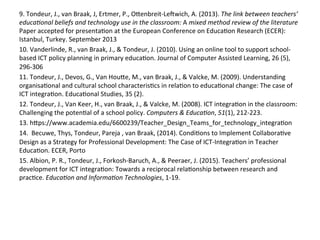 9.	
  Tondeur,	
  J.,	
  van	
  Braak,	
  J,	
  Ertmer,	
  P.,	
  Onenbreit-­‐Leowich,	
  A.	
  (2013).	
  The	
  link	
  between	
  teachers’	
  
educa)onal	
  beliefs	
  and	
  technology	
  use	
  in	
  the	
  classroom:	
  A	
  mixed	
  method	
  review	
  of	
  the	
  literature	
  
Paper	
  accepted	
  for	
  presenta#on	
  at	
  the	
  European	
  Conference	
  on	
  Educa#on	
  Research	
  (ECER):	
  
Istanbul,	
  Turkey.	
  September	
  2013	
  	
  
10.	
  Vanderlinde,	
  R.,	
  van	
  Braak,	
  J.,	
  &	
  Tondeur,	
  J.	
  (2010).	
  Using	
  an	
  online	
  tool	
  to	
  support	
  school-­‐
based	
  ICT	
  policy	
  planning	
  in	
  primary	
  educa#on.	
  Journal	
  of	
  Computer	
  Assisted	
  Learning,	
  26	
  (5),	
  
296-­‐306	
  	
  
11.	
  Tondeur,	
  J.,	
  Devos,	
  G.,	
  Van	
  Houne,	
  M.,	
  van	
  Braak,	
  J.,	
  &	
  Valcke,	
  M.	
  (2009).	
  Understanding	
  
organisa#onal	
  and	
  cultural	
  school	
  characteris#cs	
  in	
  rela#on	
  to	
  educa#onal	
  change:	
  The	
  case	
  of	
  
ICT	
  integra#on.	
  Educa#onal	
  Studies,	
  35	
  (2).	
  	
  
12.	
  Tondeur,	
  J.,	
  Van	
  Keer,	
  H.,	
  van	
  Braak,	
  J.,	
  &	
  Valcke,	
  M.	
  (2008).	
  ICT	
  integra#on	
  in	
  the	
  classroom:	
  
Challenging	
  the	
  poten#al	
  of	
  a	
  school	
  policy.	
  Computers	
  &	
  Educa)on,	
  51(1),	
  212-­‐223.	
  
13.	
  hnps://www.academia.edu/6600239/Teacher_Design_Teams_for_technology_integra#on	
  
14.	
  	
  Becuwe,	
  Thys,	
  Tondeur,	
  Pareja	
  ,	
  van	
  Braak,	
  (2014).	
  Condi#ons	
  to	
  Implement	
  Collabora#ve	
  
Design	
  as	
  a	
  Strategy	
  for	
  Professional	
  Development:	
  The	
  Case	
  of	
  ICT-­‐Integra#on	
  in	
  Teacher	
  
Educa#on.	
  ECER,	
  Porto	
  
15.	
  Albion,	
  P.	
  R.,	
  Tondeur,	
  J.,	
  Forkosh-­‐Baruch,	
  A.,	
  &	
  Peeraer,	
  J.	
  (2015).	
  Teachers’	
  professional	
  
development	
  for	
  ICT	
  integra#on:	
  Towards	
  a	
  reciprocal	
  rela#onship	
  between	
  research	
  and	
  
prac#ce.	
  Educa)on	
  and	
  Informa)on	
  Technologies,	
  1-­‐19.	
  
 
