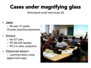 Cases under magnifying glass
•  John
–  56 year, 5th grade,
35 years teaching experience
•  School:
–  No ICT plan,
–  PC lab with laptops,
–  PC’s in class, projectors
•  Observed lesson :
–  Learning history using
digital mind maps
.
S#mulated	
  recall	
  interviews	
  (4)	
  
 
