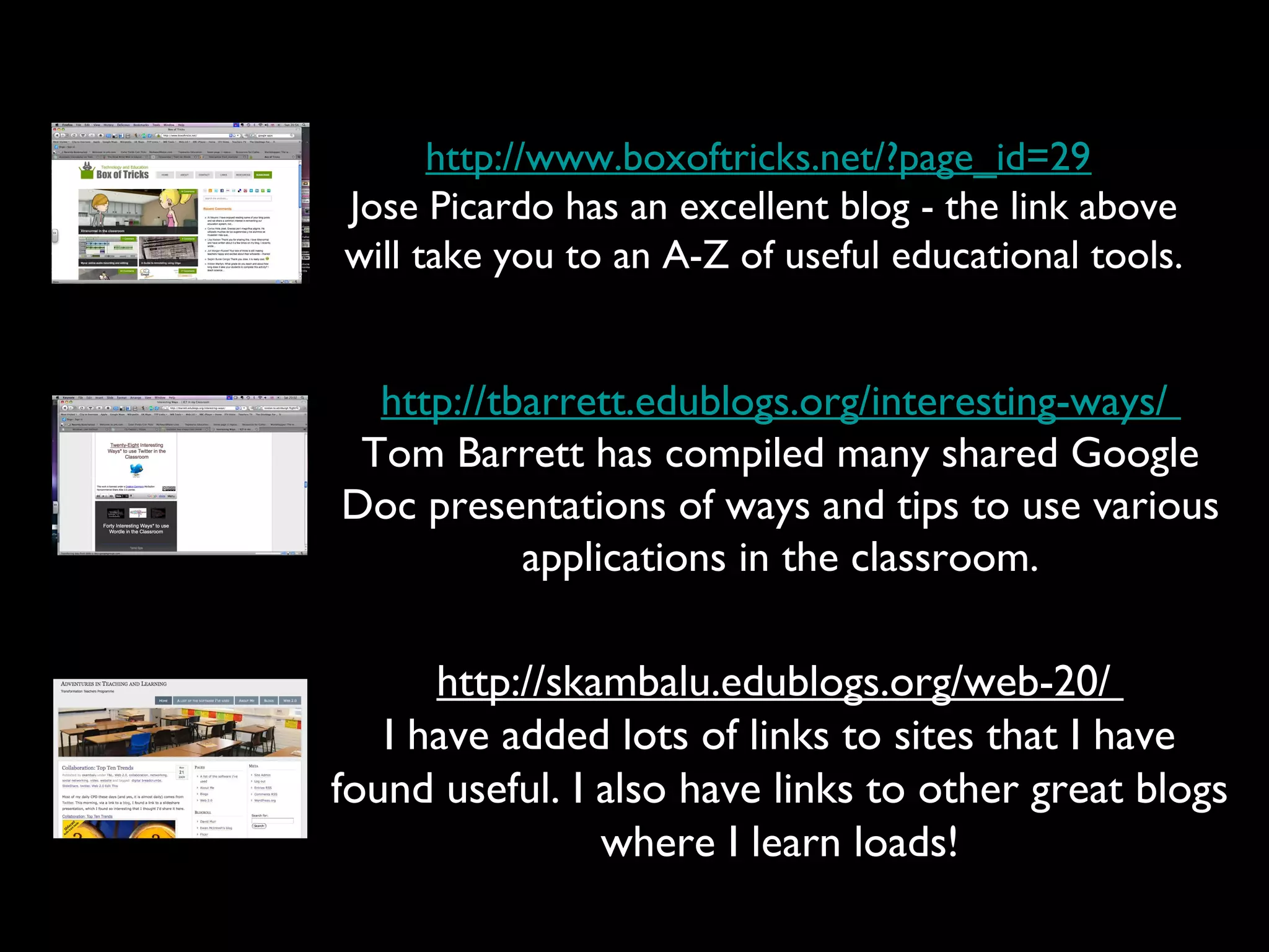 http://www.boxoftricks.net/?page_id=29
Jose Picardo has an excellent blog - the link above
will take you to an A-Z of useful educational tools.
http://tbarrett.edublogs.org/interesting-ways/
Tom Barrett has compiled many shared Google
Doc presentations of ways and tips to use various
applications in the classroom.
http://skambalu.edublogs.org/web-20/
I have added lots of links to sites that I have
found useful. I also have links to other great blogs
where I learn loads!