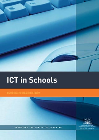 ICT in Schools
P R O M O T I N G T H E Q U A L I T Y O F L E A R N I N G
Inspectorate Evaluation Studies
INSPECTORATE
P R O M O T I N G T H E Q U A L I T Y O F L E A R N I N G
INSPECTORATE
ICT in Schools
This report, from the Inspectorate of the Department of Education and Science, presents the
findings of a major evaluation of the impact of ICT on teaching and learning in both primary and
post-primary schools in Ireland. Although very substantial investments have been made in ICT in
schools in recent years, little national research evidence has been published on the impact that the
new technologies have had on schools and especially on teaching and learning. This evaluation set
out to establish the extent to which ICT was used in schools at both primary and post-primary levels
and, more importantly, to assess the impact that ICT had on teaching and learning, including the
ways in which ICT was used to support the learning of students with special educational needs. The
findings are based mainly on observations made by inspectors on visits to over 180 schools and on
the outcomes of detailed case studies conducted by inspectors in over 50 other schools.
Information was also collected using a national survey of principals and teachers and a student
questionnaire.
The evaluation shows that while much progress has been achieved in the roll-out of ICT in schools,
considerable challenges remain. The report presents findings and recommendations that will be of
interest to teachers, principals, school support services, curriculum developers and policy-makers.
Inspectorate Evaluation Studies
Inspectorate Evaluation Studies present the outcomes of focused and thematic evaluations of
aspects of the educational system carried out by the Inspectorate, which has statutory
responsibilities for the evaluation of schools at primary and second level in Ireland. The reports
in the series focus on practice in schools and are intended to disseminate good practice and
policy advice based on evaluation outcomes.
Evaluation Support and Research Unit
Inspectorate
Department of Education and Science
Marlborough Street
Dublin 1
Ireland
€20
ISBN-0-0000-0000-X
ICTinSchoolsInspectorateEvaluationStudies
 