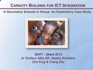CAPACITY BUILDING FOR ICT INTEGRATION
ISATT - Ghent 2013
Jo Tondeur, Mike Bill, Maaike Smulders,
Don Krug & Chang Zhu
in Secondary Schools in Kenya: An Exploratory Case Study
 