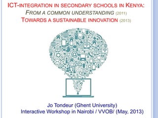 ICT-INTEGRATION IN SECONDARY SCHOOLS IN KENYA:
FROM A COMMON UNDERSTANDING (2011)
TOWARDS A SUSTAINABLE INNOVATION (2013)
Jo Tondeur (Ghent University)
Interactive Workshop in Nairobi / VVOB/ (May, 2013)
 