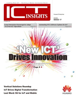 Huawei Enterprise
ICTINSIGHTS
Copyright © Huawei Technologies Co., Ltd. 2016.
All rights reserved.
No part of this document may be reproduced or transmitted in any form or by
any means without prior written consent of Huawei Technologies Co., Ltd.
Automating OTA Software Updates for IoT
Page 36 >>
e.huawei.com
Page 8Page 8
Customer-centric, business driven, and developer-defined ecosystems enable innovative
modes of collaboration.
Vertical Solutions Roundup
IoT Drives Digital Transformation
Last Word: 5G for IoT and Mobile
Large Enterprises Encouraged to Adopt
‘As-a-Service’ Operations Page 24 >>
03/2016
ISSUE 17
03/2016ISSUE17
Customer-centric, business-driven, and developer-defined ecosystems enable innovative
modes of collaboration.
L e a d i n g N e w I C T B u i l d i n g a B e t t e r C o n n e c t e d W o r l d
 