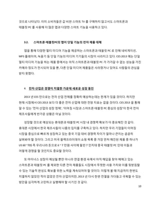 것으로 나타났다. 이미 소비자들은 값 비싼 스마트 TV 를 구매하지 않고서도 스마트폰과
태블릿 PC 를 사용해 더 많은 앱과 다양한 스마트 기능을 사용하고 있다.




  3.2.   스마트폰·태블릿PC의 앱이 단일 기능의 전자 제품 대체

  앱을 통해 다양한 멀티 미디어 기능을 제공하는 스마트폰과 태블릿 PC 로 인해 네비게이션,
MP3 플레이어, 녹음기 등 단일 기능의 미디어 기기들의 시장이 사라지고 있다. CES 2013 에는 단일
멀티 미디어 기능을 하는 제품 중에서는 아직 스마트폰과 태블릿 PC 가 가가갈 수 없는 성능을 가진
카메라 정도가 전시되어 있을 뿐, 다른 단일 미디어 제품들은 사라졌거나 있어도 사람들의 관심을
받지 못했다.




  4. 전자 산업은 경쟁이 치열한 가운데 새로운 성장 동인

  2013 년 CES 만으로는 전자 산업 전체를 정확히 예상하는데는 한계가 있을 것이다. 하지만
현재 시점에서 CES 2013 보다 더 좋은 전자 산업에 대한 전망 지표는 없을 것이다. CES 2013 을 통해
알 수 있는 ‘전자 산업의 성장 정체’, ‘이머징 시장과 스마트폰·태블릿 PC 중심의 성장’이 한국 전자
제조사들에게 반가운 상황은 아닐 것이다.

  성장할 것으로 예상되는 휴대폰과 태블릿 PC 시장 내 경쟁력 확보가 더 중요해진 것 같다.

휴대폰 시장에서 한국 제조사들이 나름의 입지를 구축하고 있다. 하지만 우리 기업들이 이머징
시장을 중심으로 빠르게 성장하고 있는 중국 기업 대비 경쟁력 차이가 얼마나 큰지는 곰곰히
살펴봐야 할 것이다. 그리고 미국 블랙프라이데이 쇼핑 목록 중 가장 먼저 매진된 제품 중 하나가
US 60 ~70$ 즉 우리나라 돈으로 6 ~ 7 만원 사이에 팔린 7 인치대 중국 태블릿 PC 인데 이들과
어떻게 경쟁을 할 것인지도 중요할 것이다.

  또 마이너스 성장이 예상될 뿐만 아니라 연결 환경 속에서 아직 해답을 찾아 헤매고 있는
스마트폰과 태블릿 PC 를 제외한 다른 전자 제품들도 시장에서 뚜렷한 사용 가치와 이를 뒷받침할
수 있는 기술적 완성도 확보를 위한 노력을 계속되어야 할 것이다. 이렇게 볼 때 지금까지 한번도

치열하지 않았던 적이 없었던 전자 산업이지만, 2013 년 다시 한번 전열을 가다듬고 극복할 수 있는
방안을 심각하게 고민하고 실행해야 할 시기인 것 같다.
                                                               10
 