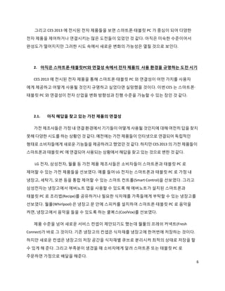 그리고 CES 2013 에 전시된 전자 제품들을 보면 스마트폰·태블릿 PC 가 중심이 되어 다양한
전자 제품을 제어하거나 연결시키는 많은 도전들이 있었던 것 같다. 아직은 미숙한 수준이어서
완성도가 떨어지지만 그러한 시도 속에서 새로운 변화의 가능성은 열릴 것으로 보인다.




  2. 아직은 스마트폰·태블릿PC와 연결성 속에서 전자 제품의 사용 환경을 규명하는 도전 시기

  CES 2013 에 전시된 전자 제품을 통해 스마트폰·태블릿 PC 와 연결성이 어떤 가치를 사용자
에게 제공하고 어떻게 사용될 것인지 규명하고 싶었다면 실망했을 것이다. 이번 CES 는 스마트폰·
태블릿 PC 와 연결성이 전자 산업을 변화 방향성과 진행 수준을 가늠할 수 있는 장인 것 같다.




  2.1.   아직 해답을 찾고 있는 가전 제품의 연결성

  가전 제조사들은 가정 내 연결 환경에서 기기들이 어떻게 사용될 것인지에 대해 여전히 답을 찾지
못해 다양한 시도를 하는 상황인 것 같다. 예전에는 가전 제품들이 인터넷으로 연결되어 독립적인
형태로 소비자들에게 새로운 기능들을 제공하려고 했었던 것 같다. 하지만 CES 2013 의 가전 제품들이
스마트폰과 태블릿 PC 에 연결되어 사용되는 상황에서 해답을 찾고 있는 것으로 변한 것 같다.

  LG 전자, 삼성전자, 월풀 등 가전 제품 제조사들은 소비자들이 스마트폰과 태블릿 PC 로
제어할 수 있는 가전 제품들을 선보였다. 예를 들어 LG 전자는 스마트폰과 태블릿 PC 로 가정 내

냉장고, 세탁기, 오븐 등을 통합 제어할 수 있는 스마트 컨트롤(Smart Control)을 선보였다. 그리고
삼성전자는 냉장고에서 에버노트 앱을 사용할 수 있도록 해 에버노트가 설치된 스마트폰과
태블릿 PC 로 조리법(Recipe)를 공유하거나 필요한 식자재를 가족들에게 부탁할 수 있는 냉장고를
선보였다. 월풀(Whirlpool) 은 냉장고 문 안에 스피커를 설치하여 스마트폰·태블릿 PC 로 음악을
켜면, 냉장고에서 음악을 들을 수 있도록 하는 쿨복스(CoolVox)를 선보였다.

  제품 수준을 넘어 새로운 서비스 컨셉이 제안되기도 했는데 월풀의 프레쉬 커넥트(Fresh
Connect)가 바로 그 것이다. 기존 냉장고의 컨셉은 식자재를 냉장고에 한꺼번에 저장하는 것이다.
하지만 새로운 컨셉은 냉장고의 저장 공간을 식자재별 큐브로 분리시켜 최적의 상태로 저장을 할

수 있게 해 준다. 그리고 부족분이 생겼을 때 소비자에게 알려 스마트폰 또는 태블릿 PC 로
주문하면 가정으로 배달을 해준다.
                                                                6
 