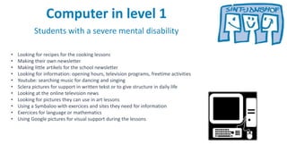 Computer in level 1
Students with a severe mental disability
• Looking for recipes for the cooking lessons
• Making their own newsletter
• Making little artikels for the school newsletter
• Looking for information: opening hours, television programs, freetime activities
• Youtube: searching music for dancing and singing
• Sclera pictures for support in written tekst or to give structure in daily life
• Looking at the online television news
• Looking for pictures they can use in art lessons
• Using a Symbaloo with exercices and sites they need for information
• Exercices for language or mathematics
• Using Google pictures for visual support during the lessons
 