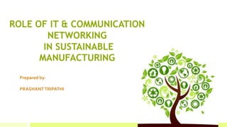 ROLE OF IT & COMMUNICATION
NETWORKING
IN SUSTAINABLE
MANUFACTURING
Prepared by-
PRASHANTTRIPATHI
 