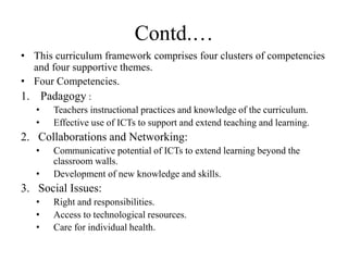 Contd.…
• This curriculum framework comprises four clusters of competencies
and four supportive themes.
• Four Competencies.
1. Padagogy :
• Teachers instructional practices and knowledge of the curriculum.
• Effective use of ICTs to support and extend teaching and learning.
2. Collaborations and Networking:
• Communicative potential of ICTs to extend learning beyond the
classroom walls.
• Development of new knowledge and skills.
3. Social Issues:
• Right and responsibilities.
• Access to technological resources.
• Care for individual health.
 