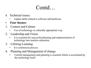 Contd…
4. Technical issues:
• Update skills related to software and hardware.
• Four themes
1. Context and Culture
• Use of technology in culturally appropriate way.
2. Leadership and Vision
• It is essential for successful planning and implementation of
technology into teachers education.
3. Lifelong Learning
• It is continuous process.
4. Planning and Management of change
• Careful management and planning is essential which is accelerated by
the technology itself.
 