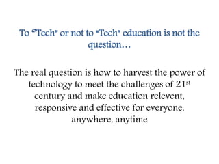 To ‘’Tech” or not to “Tech” education is not the
question…
The real question is how to harvest the power of
technology to meet the challenges of 21st
century and make education relevent,
responsive and effective for everyone,
anywhere, anytime
 