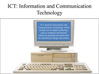 ICT: Information and Communication
Technology
ICT stand for Information and
Communication Technology which
include newer digital technology
such as computer and Internet
which are potential powerful tools
for educational change and reform.
 