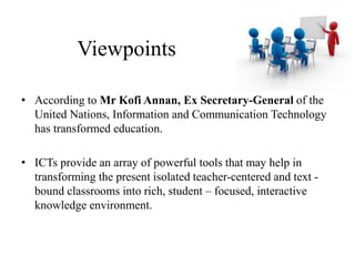 Viewpoints
• According to Mr Kofi Annan, Ex Secretary-General of the
United Nations, Information and Communication Technology
has transformed education.
• ICTs provide an array of powerful tools that may help in
transforming the present isolated teacher-centered and text -
bound classrooms into rich, student – focused, interactive
knowledge environment.
 