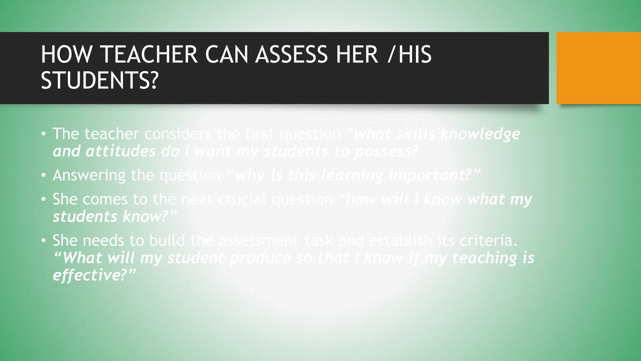 HOW TEACHER CAN ASSESS HER /HIS
STUDENTS?
• The teacher considers the first question “what skills knowledge
and attitudes do I want my students to possess?
• Answering the question “why is this learning important?”
• She comes to the next crucial question “how will I know what my
students know?”
• She needs to build the assessment task and establish its criteria.
“What will my student produce so that I know if my teaching is
effective?”