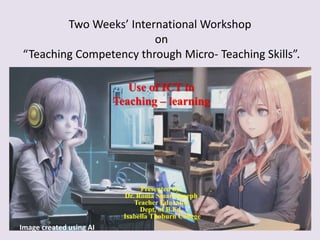 Two Weeks’ International Workshop
on
“Teaching Competency through Micro- Teaching Skills”.
Use of ICT in
Teaching – learning
Presented by:
Dr. Roma Smart Joseph
Teacher Educator
Dept. of B.Ed.
Isabella Thoburn College
Image created using AI
 