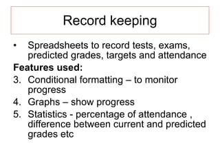 Record keeping Spreadsheets to record tests, exams, predicted grades, targets and attendance Features used: Conditional formatting – to monitor progress Graphs – show progress Statistics - percentage of attendance , difference between current and predicted grades etc 
