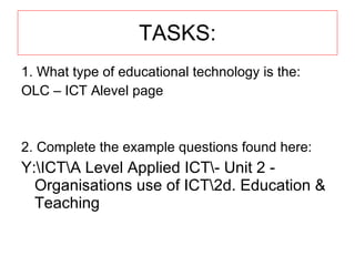 TASKS: 1. What type of educational technology is the: OLC – ICT Alevel page 2. Complete the example questions found here: Y:\ICT\A Level Applied ICT\- Unit 2 - Organisations use of ICT\2d. Education & Teaching 