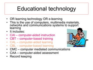 Educational technology OR learning technology OR e-learning This is the use of computers, multimedia materials, networks and communications systems to support learning It includes: CAI – computer-aided instruction CBT – computer-based training CAL – computer-aided learning CBL – computer-based learning CMC – computer mediated communications CAA – computer-aided assessment Record keeping 