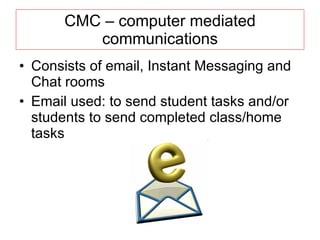 CMC – computer mediated communications Consists of email, Instant Messaging and Chat rooms Email used: to send student tasks and/or students to send completed class/home tasks 