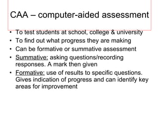 CAA – computer-aided assessment To test students at school, college & university To find out what progress they are making Can be formative or summative assessment Summative:  asking questions/recording responses. A mark then given Formative:  use of results to specific questions. Gives indication of progress and can identify key areas for improvement 